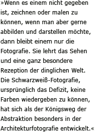 »Wenn es einem nicht gegeben ist, zeichnen oder malen zu können, wenn man aber gerne abbilden und darstellen möchte, dann bleibt einem nur die Fotografie. Sie lehrt das Sehen und eine ganz besondere Rezeption der dinglichen Welt. Die Schwarzweiß-Fotografie, ursprünglich das Defizit, keine Farben wiedergeben zu können, hat sich als der Königsweg der Abstraktion besonders in der Architekturfotografie entwickelt.«